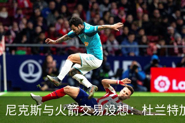 尼克斯与火箭交易设想：杜兰特加盟、阿奴诺比与选秀权回报