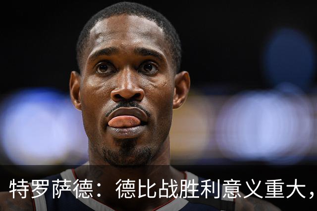 特罗萨德：德比战胜利意义重大，争冠还需谨慎